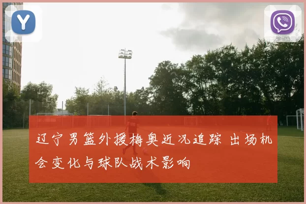辽宁男篮外援梅奥近况追踪 出场机会变化与球队战术影响