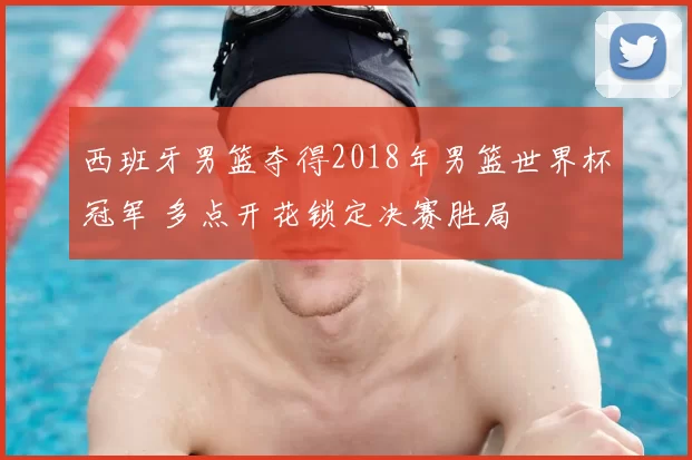 西班牙男篮夺得2018年男篮世界杯冠军 多点开花锁定决赛胜局