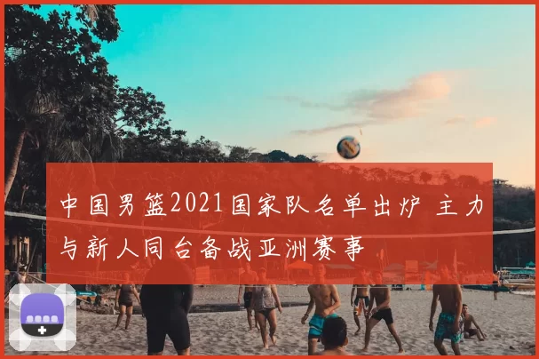 中国男篮2021国家队名单出炉 主力与新人同台备战亚洲赛事