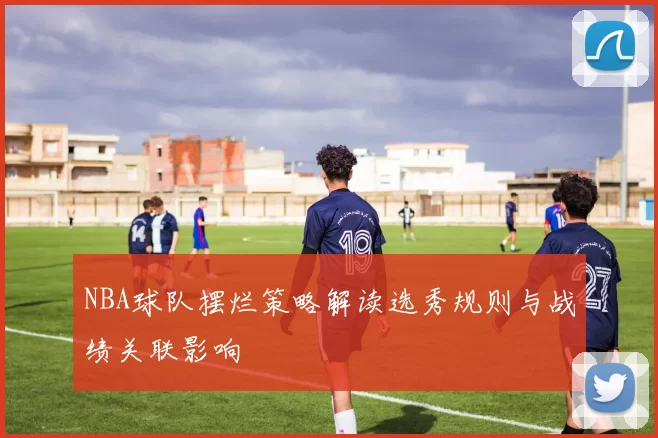NBA球队摆烂策略解读选秀规则与战绩关联影响