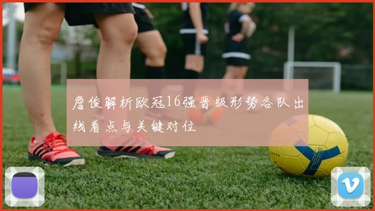 詹俊解析欧冠16强晋级形势各队出线看点与关键对位