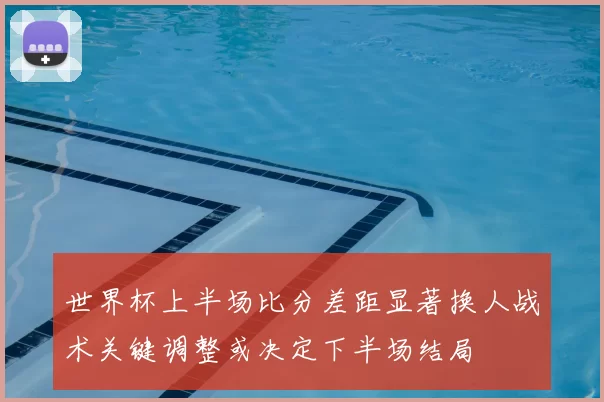 世界杯上半场比分差距显著换人战术关键调整或决定下半场结局