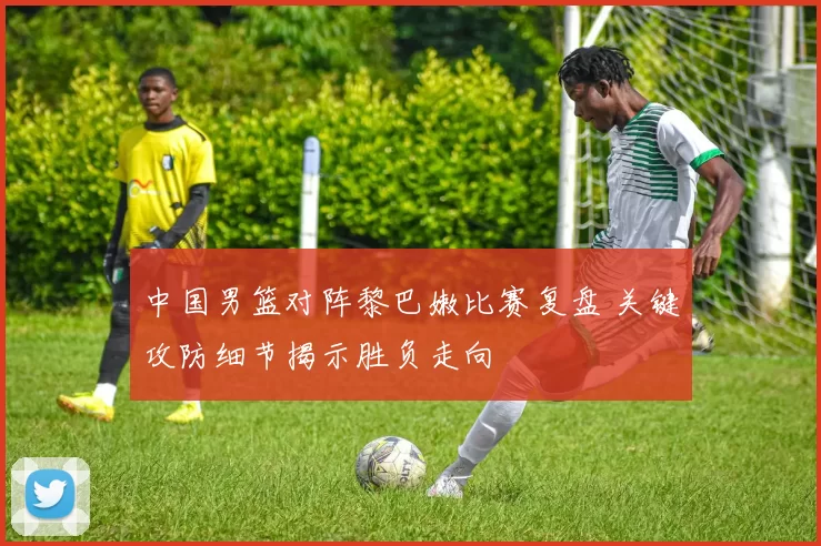 中国男篮对阵黎巴嫩比赛复盘 关键攻防细节揭示胜负走向