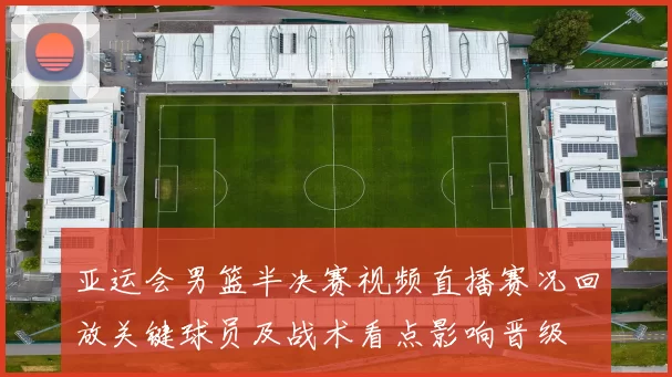 亚运会男篮半决赛视频直播赛况回放关键球员及战术看点影响晋级