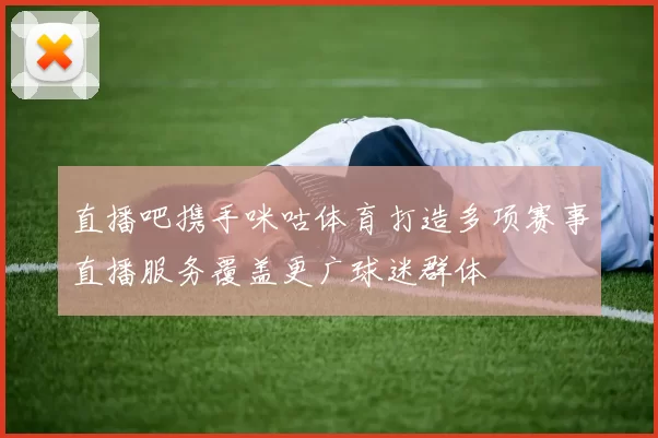 直播吧携手咪咕体育打造多项赛事直播服务覆盖更广球迷群体
