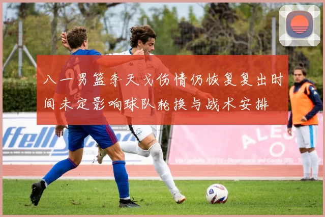 八一男篮李天戈伤情仍恢复复出时间未定影响球队轮换与战术安排