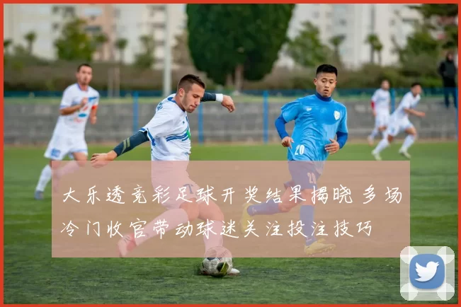 大乐透竞彩足球开奖结果揭晓 多场冷门收官带动球迷关注投注技巧