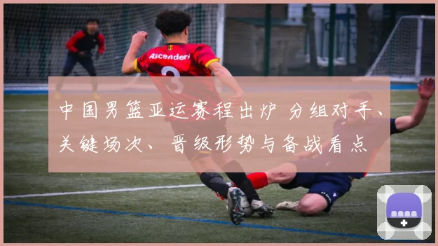 中国男篮亚运赛程出炉 分组对手、关键场次、晋级形势与备战看点