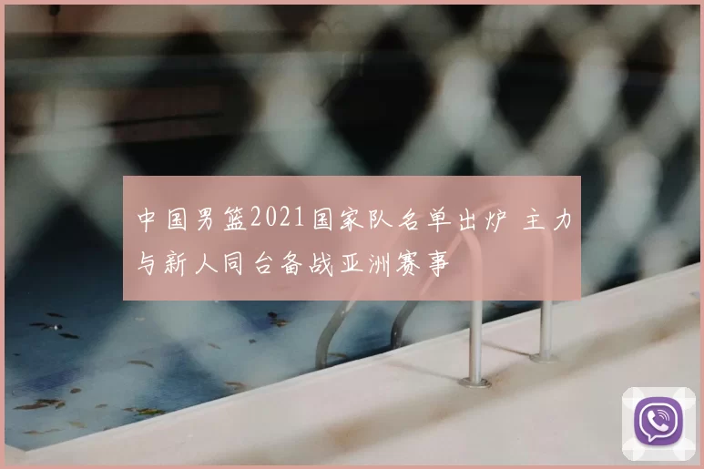 中国男篮2021国家队名单出炉 主力与新人同台备战亚洲赛事
