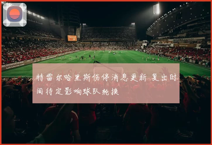 特雷尔哈里斯伤停消息更新 复出时间待定影响球队轮换