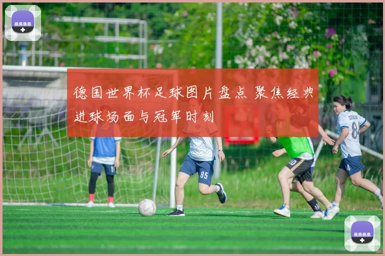 德国世界杯足球图片盘点 聚焦经典进球场面与冠军时刻