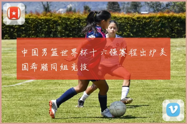 中国男篮世界杯十六强赛程出炉美国希腊同组竞技