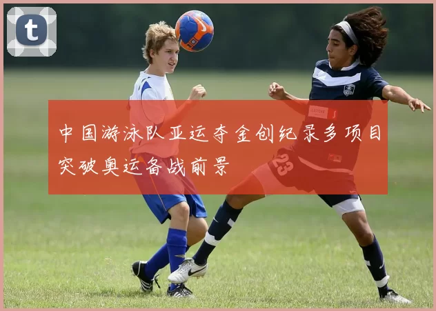 中国游泳队亚运夺金创纪录多项目突破奥运备战前景