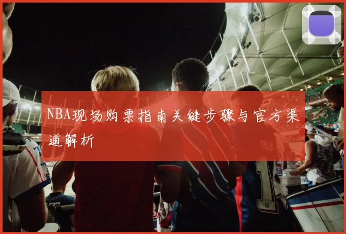 NBA现场购票指南关键步骤与官方渠道解析