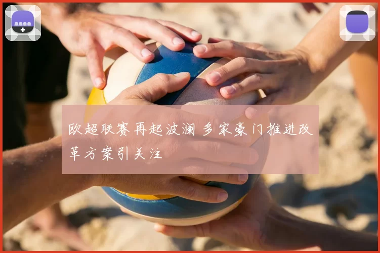 欧超联赛再起波澜 多家豪门推进改革方案引关注