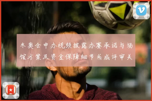 冬奥会申办视频披露办赛承诺与场馆方案及资金保障细节或成评审关注重点