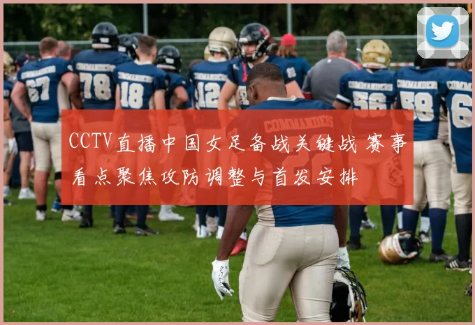 CCTV直播中国女足备战关键战 赛事看点聚焦攻防调整与首发安排