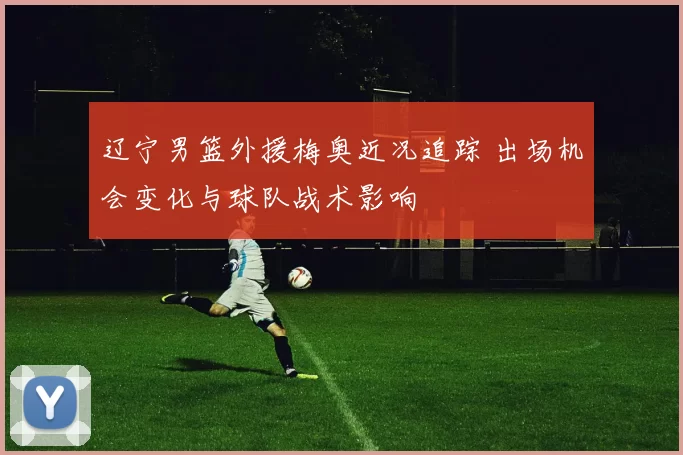 辽宁男篮外援梅奥近况追踪 出场机会变化与球队战术影响