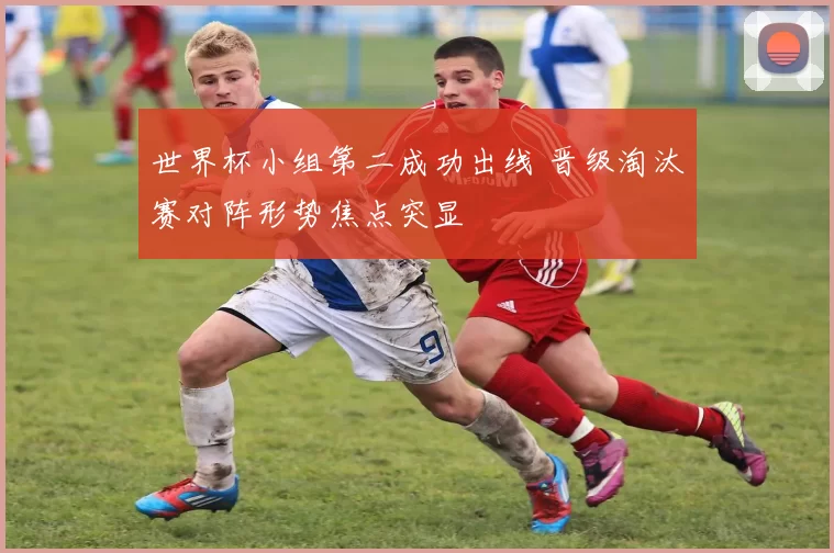 世界杯小组第二成功出线 晋级淘汰赛对阵形势焦点突显