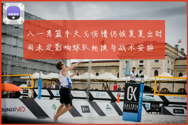 八一男篮李天戈伤情仍恢复复出时间未定影响球队轮换与战术安排