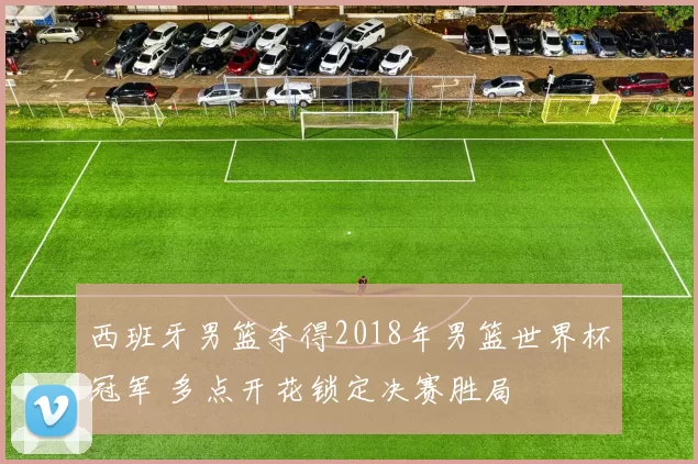 西班牙男篮夺得2018年男篮世界杯冠军 多点开花锁定决赛胜局