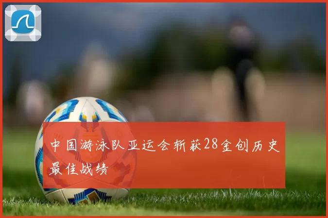 中国游泳队亚运会斩获28金创历史最佳战绩