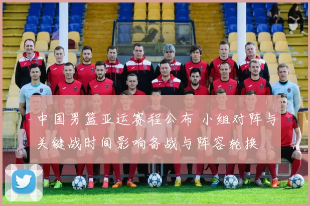 中国男篮亚运赛程公布 小组对阵与关键战时间影响备战与阵容轮换