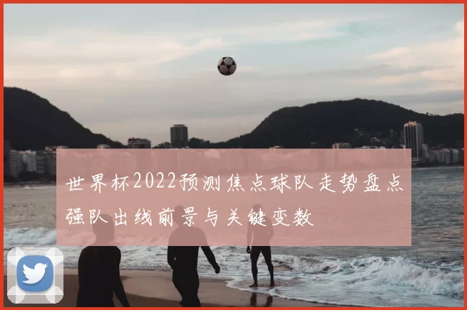 世界杯2022预测焦点球队走势盘点强队出线前景与关键变数