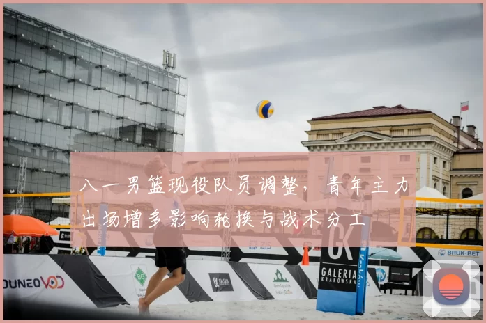 八一男篮现役队员调整，青年主力出场增多影响轮换与战术分工