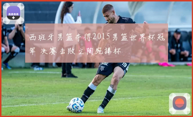 西班牙男篮夺得2015男篮世界杯冠军 决赛击败立陶宛捧杯