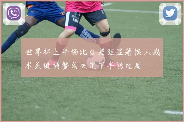 世界杯上半场比分差距显著换人战术关键调整或决定下半场结局