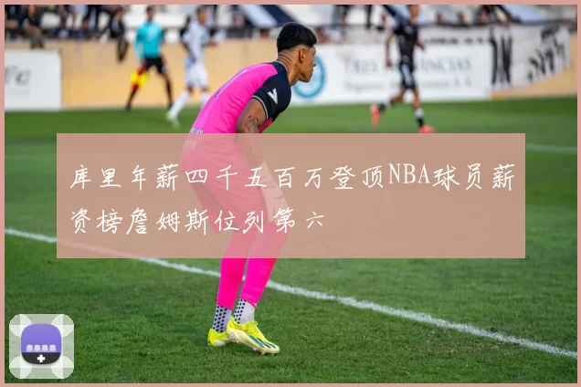 库里年薪四千五百万登顶NBA球员薪资榜詹姆斯位列第六