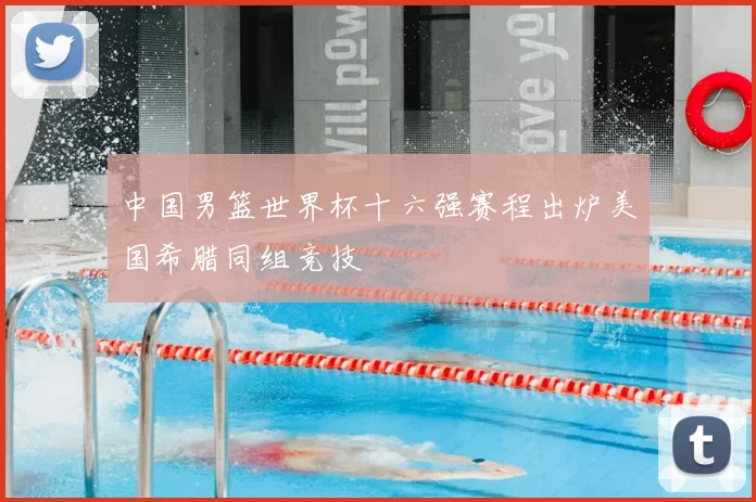 中国男篮世界杯十六强赛程出炉美国希腊同组竞技