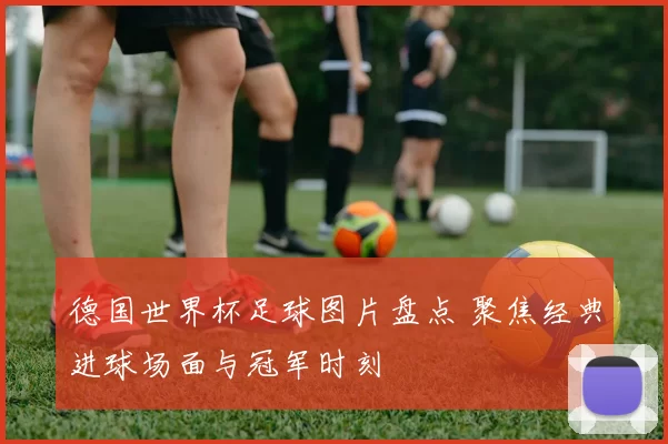 德国世界杯足球图片盘点 聚焦经典进球场面与冠军时刻