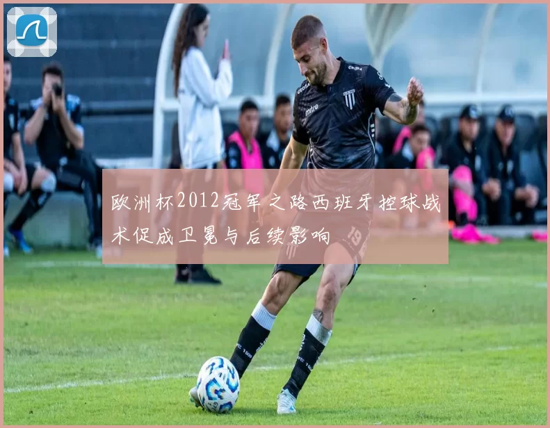 欧洲杯2012冠军之路西班牙控球战术促成卫冕与后续影响